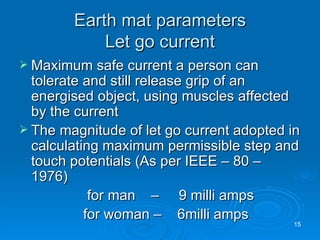 Earth mat parameters Let go current Maximum safe current a person can tolerate and still release grip of an energised object, using muscles affected by the current The magnitude of let go current adopted in calculating maximum permissible step and touch potentials (As per IEEE – 80 – 1976)   for man   –  9 milli amps for woman –  6milli amps 
