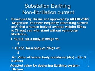 Substation Earthing  Non-fibrillation current Developed by Dalziel and approved by AIEE80-1963  Magnitude  of power frequency alternating current (mA) that a human body of average weight( 50kgs to 70 kgs) can with stand without ventricular fibrillation,  I  = 0.116  for a body of  50kgs wt. √ t   I  = 0.157  for a body of 7 0kgs wt. √ t   Av. Value of human body resistance (dry) – 8 to 9 K-ohms Adopted value for designing Earthing system– 1Kohms 