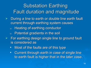 Substation Earthing  Fault duration and magnitude During a line to earth or double line earth fault current through earthing system causes Heating of earthing conductor Potential gradients in the soil For earthing design single line to ground fault is considered as Most of the faults are of this type Current through earth in case of single line to earth fault is higher that in the later case. 