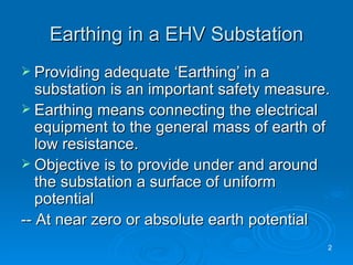 Earthing in a EHV Substation Providing adequate ‘Earthing’ in a substation is an important safety measure. Earthing means connecting the electrical equipment to the general mass of earth of low resistance. Objective is to provide under and around the substation a surface of uniform potential  -- At near zero or absolute earth potential  