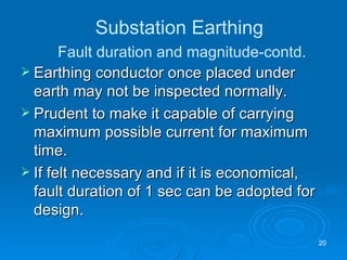 Earthing conductor once placed under earth may not be inspected normally. Prudent to make it capable of carrying maximum possible current for maximum time. If felt necessary and if it is economical,  fault duration of 1 sec can be adopted for design. Substation Earthing   Fault duration and magnitude-contd. 