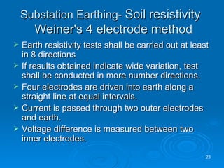 Substation Earthing-  Soil resistivity     Weiner's 4 electrode method Earth resistivity tests shall be carried out at least in 8 directions If results obtained indicate wide variation, test shall be conducted in more number directions. Four electrodes are driven into earth along a straight line at equal intervals. Current is passed through two outer electrodes and earth. Voltage difference is measured between two inner electrodes. 