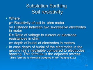 Substation Earthing   Soil resistivity Where    ρ = Resistivity of soil in  ohm-meter s= Distance between two successive electrodes in meter R= Ratio of voltage to current or electrode resistances in ohm e= depth of burial of electrodes in meters In case depth of burial of the electrodes in the ground (e) is negligible compared to electrodes spacing. This formula is the adjusted  ρ = 2 Π s R  (This formula is normally adopted in AP Transco Ltd.) 