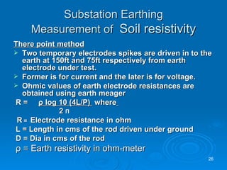Substation Earthing Measurement of  Soil resistivity There point method Two temporary electrodes spikes are driven in to the earth at 150ft and 75ft respectively from earth electrode under test. Former is for current and the later is for voltage. Ohmic values of earth electrode resistances are obtained using earth meager  R =    ρ  log 10 (4L/P)  where   2  Π R  =  Electrode resistance in ohm L = Length in cms of the rod driven under ground D = Dia in cms of the rod ρ  = Earth resistivity in ohm-meter  