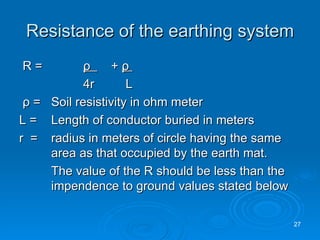 Resistance of the earthing system R =   ρ   +  ρ   4r   L ρ  =  Soil resistivity in ohm meter L =  Length of conductor buried in meters r  = radius in meters of circle having the same  area as that occupied by the earth mat. The value of the R should be less than the  impendence to ground values stated below 