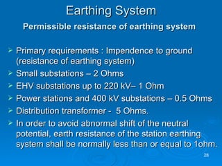 Earthing System Permissible resistance of earthing system   Primary requirements : Impendence to ground (resistance of earthing system) Small substations – 2 Ohms EHV substations up to 220 kV– 1 Ohm Power stations and 400 kV substations – 0.5 Ohms Distribution transformer -  5 Ohms. In order to avoid abnormal shift of the neutral potential, earth resistance of the station earthing system shall be normally less than or equal to 1ohm. 