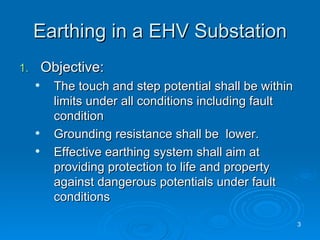Earthing in a EHV Substation Objective: The touch and step potential shall be within limits under all conditions including fault condition Grounding resistance shall be  lower. Effective earthing system shall aim at providing protection to life and property against dangerous potentials under fault conditions 