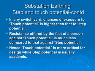 Substation Earthing  Step and touch potential-contd In any switch yard, chances of exposure to ‘Touch potential’ is higher than that to ‘step potential’. Resistance offered by the feet of a person against ‘Touch potential’ is much less compared to that against ‘Step potential’. Hence ‘Touch potential ’ is more critical for design while Step potential is usually academic. 