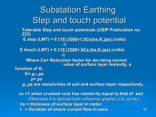Substation Earthing  Step and touch potential Tolerable Step and touch potentials (CBIP Publication no. 223) E step (LMT) = 0. 116 (1000+1.5Cs(hs.K.) ρ s)  (volts)   √ t E touch (LMT) = 0. 116 (1000+ 6Cs.(hs.K.) ρ s)  (volts)   √ t Where Cs= Reduction factor for de-rating normal    value of surface layer resisvity, a function of K. K=   ρ --  ρ s ρ +  ρ s ρ ,  ρ s   are resistivities of soil and surface layer respectively.  cs =1 when crushed rock has resistivity equal to that of  soil . Otherwise it is derived from reference graphs ( Cs. vs hs.) hs =   thickness of surface layer in meter. t  = Duration of shock current flow in secs. 