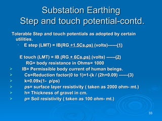 Substation Earthing  Step and touch potential-contd. Tolerable Step and touch potentials as adopted by certain utilities.   E step (LMT) = IB ( RG  +1.5Cs. ρ s)  (volts)------ (1)   E touch (LMT) = IB  ( RG  + 6Cs. ρ s)  (volts) ------ (2) RG= body resistance in Ohms= 1000    IB= Permissible body current of human beings. Cs=Reduction factor(0 to 1)=1-(k / (2h+0.09) ------(3) k=0.09x(1-  ρ / ρ s) ρ s= surface layer resistivity ( taken as 2000 ohm- mt.) h= Thickness of gravel in cm. ρ = Soil resistivity ( taken as 100 ohm- mt.) 