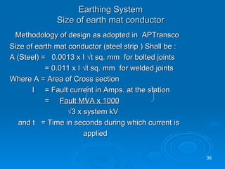 Methodology of design as adopted in  APTransco Size of earth mat conductor (steel strip ) Shall be : A (Steel) =  0.0013 x I √t sq. mm  for bolted joints   = 0.011 x I √t sq. mm  for welded joints Where A = Area of Cross section I  = Fault current in Amps. at the station   =  Fault MVA x 1000     √ 3 x system kV and t  = Time in seconds during which current is applied Earthing System Size of earth mat conductor 