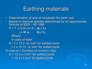 Earthing materials Determination of size of conductor for earth mat. Based on thermal stability determined by an approximate formula of IEEE - 80-1986 A = I/  √ ( TCAP x10  – 4 )  I n  (K o  + T m )   t c  x i Ø r   ρ r  (K o  + T a )   Where In case of steel A = I x 12.3  √tc mm² for welded joints   = I x 15.13 √tc mm² for bolted joints In case tc = Duration of current =1sec A = 12.3 x I mm² for welded joints   = 15.3 x I mm² for bolted joints 
