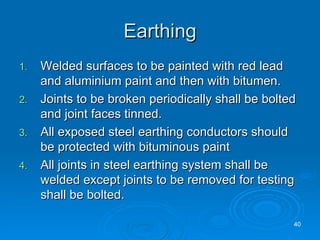 Earthing Welded surfaces to be painted with red lead and aluminium paint and then with bitumen. Joints to be broken periodically shall be bolted and joint faces tinned. All exposed steel earthing conductors should be protected with bituminous paint All joints in steel earthing system shall be welded except joints to be removed for testing shall be bolted.  