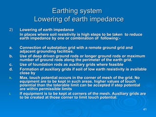 Earthing system   Lowering of earth impedance 2) Lowering of earth impedance In places where soil resistivity is high steps to be taken  to reduce earth impedance by one or combination of  following:- a.  Connection of substation grid with a remote ground grid and adjacent grounding facilities.  b. Use of deep driven ground rods or longer ground rods or maximum number of ground rods along the perimeter of the earth grid. c. Use of foundation rods as auxiliary grids where feasible d. Formation of auxiliary grids if soil of low earth resistivity is available close by Max. touch potential occurs in the corner of mesh of the grid. No equipment are to be kept in such areas. higher values of touch potential than the tolerable limit can be accepted if step potential are within permissible limits  If equipment is to be kept at corners of the mesh. Auxiliary grids are to be created at those corner to limit touch potential.  