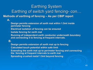 Earthing System Earthing of switch yard fencing- con… Methods of earthing of fencing – As per CBIP report A. Design permits extension of earth mat within 1.5mt inside perimeter fencing Electrical isolation of fencing can be ensured Isolate fencing for earth mat Running of independent earth conductor underneath boundary and connecting it to fencing at frequent intervals. B.   Design permits extension of earth mat up to fencing Calculated touch potential within safe limit Extending the earth mat up to perimeter fencing and connecting the  fencing at frequent intervals to earth mat Spreading crushed metal 1.5mt beyond fencing 