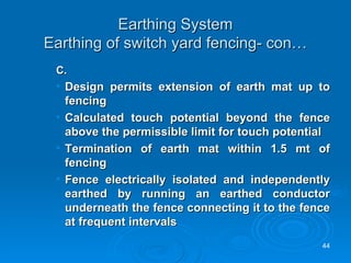 Earthing System Earthing of switch yard fencing- con… C. Design permits extension of earth mat up to fencing Calculated touch potential beyond the fence above the permissible limit for touch potential  Termination of earth mat within 1.5 mt of fencing Fence electrically isolated and independently earthed by running an earthed conductor underneath the fence connecting it to the fence at frequent intervals 