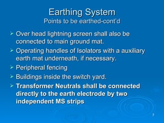 Earthing System Points to be earthed-cont’d Over head lightning screen shall also be connected to main ground mat. Operating handles of Isolators with a auxiliary earth mat underneath, if necessary. Peripheral fencing Buildings inside the switch yard. Transformer Neutrals shall be connected directly to the earth electrode by two independent MS strips 