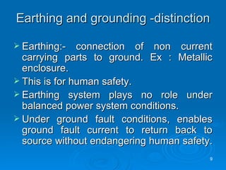 Earthing and grounding -distinction Earthing:- connection of non current carrying parts to ground. Ex : Metallic enclosure. This is for human safety. Earthing system plays no role under balanced power system conditions. Under ground fault conditions, enables ground fault current to return back to source without endangering human safety.  