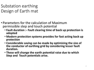 14
Substation earthing
Design of Earth mat
•Parameters for the calculation of Maximum
permissible step and touch potential
• Fault duration :- Fault clearing time of back up protection is
adopted
• Modern protection systems provides for fast acting back up
protection
• Considerable saving can be made by optimizing the size of
the conductor of earthing grid by considering lesser fault
duration.
• These will change the earth potential raise due to which
Step and Touch potentials arise.
 