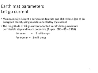 15
Earth mat parameters
Let go current
• Maximum safe current a person can tolerate and still release grip of an
energised object, using muscles affected by the current
• The magnitude of let go current adopted in calculating maximum
permissible step and touch potentials (As per IEEE – 80 – 1976)
for man – 9 milli amps
for woman – 6milli amps
 