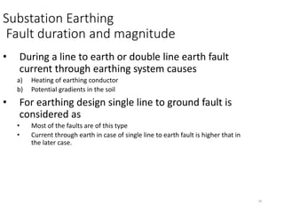 18
Substation Earthing
Fault duration and magnitude
• During a line to earth or double line earth fault
current through earthing system causes
a) Heating of earthing conductor
b) Potential gradients in the soil
• For earthing design single line to ground fault is
considered as
• Most of the faults are of this type
• Current through earth in case of single line to earth fault is higher that in
the later case.
 
