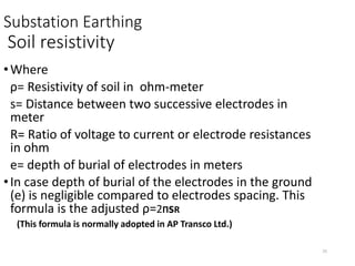 25
Substation Earthing
Soil resistivity
•Where
ρ= Resistivity of soil in ohm-meter
s= Distance between two successive electrodes in
meter
R= Ratio of voltage to current or electrode resistances
in ohm
e= depth of burial of electrodes in meters
•In case depth of burial of the electrodes in the ground
(e) is negligible compared to electrodes spacing. This
formula is the adjusted ρ=2ΠsR
(This formula is normally adopted in AP Transco Ltd.)
 