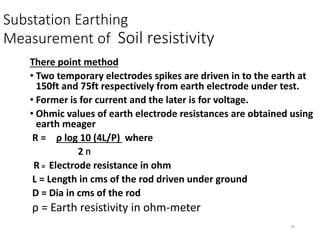 26
Substation Earthing
Measurement of Soil resistivity
There point method
• Two temporary electrodes spikes are driven in to the earth at
150ft and 75ft respectively from earth electrode under test.
• Former is for current and the later is for voltage.
• Ohmic values of earth electrode resistances are obtained using
earth meager
R = ρ log 10 (4L/P) where
2 Π
R = Electrode resistance in ohm
L = Length in cms of the rod driven under ground
D = Dia in cms of the rod
ρ = Earth resistivity in ohm-meter
 