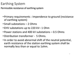 28
Earthing System
Permissible resistance of earthing system
•Primary requirements : Impendence to ground (resistance
of earthing system)
•Small substations – 2 Ohms
•EHV substations up to 220 kV– 1 Ohm
•Power stations and 400 kV substations – 0.5 Ohms
•Distribution transformer - 5 Ohms.
•In order to avoid abnormal shift of the neutral potential,
earth resistance of the station earthing system shall be
normally less than or equal to 1ohm.
 