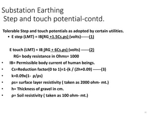 33
Substation Earthing
Step and touch potential-contd.
Tolerable Step and touch potentials as adopted by certain utilities.
• E step (LMT) = IB(RG +1.5Cs.ρs) (volts)------(1)
E touch (LMT) = IB (RG + 6Cs.ρs) (volts) ------(2)
RG= body resistance in Ohms= 1000
• IB= Permissible body current of human beings.
• Cs=Reduction factor(0 to 1)=1-(k / (2h+0.09) ------(3)
• k=0.09x(1- ρ/ρs)
• ρs= surface layer resistivity ( taken as 2000 ohm- mt.)
• h= Thickness of gravel in cm.
• ρ= Soil resistivity ( taken as 100 ohm- mt.)
 