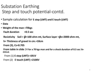 34
Substation Earthing
Step and touch potential-contd.
• Sample calculation for E step (LMT) and E touch (LMT)
• Data
• Weight of the man =70kgs
Fault duration =0.5 sec
Resistivity Soil = ρ=100 ohm-mt, Surface layer =ρs=2000 ohm-mt,
h= Thickness of gravel in cm.=10cm
From (3), Cs=0.705
From table in slide 24 for a 70 kgs man and for a shock duration of 0.5 sec IB=
222mA
From (1) E step (LMT)= 691V
From (2) E touch (LMT) =2100V
 