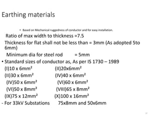 37
Earthing materials
• Based on Mechanical ruggedness of conductor and for easy installation.
Ratio of max width to thickness =7.5
Thickness for flat shall not be less than = 3mm (As adopted 5to
6mm)
Minimum dia for steel rod = 5mm
• Standard sizes of conductor as, As per IS 1730 – 1989
(I)10 x 6mm² (II)20x6mm²
(II)30 x 6mm² (IV)40 x 6mm²
(IV)50 x 6mm² (VI)60 x 6mm²
(VI)50 x 8mm² (VIII)65 x 8mm²
(IX)75 x 12mm² (X)100 x 16mm²
- For 33kV Substations 75x8mm and 50x6mm
 