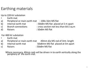 38
Earthing materials
Up to 220 kV substation
• Earth mat
a) Peripheral or main earth mat : 100x 16m MS flat
b) Internal earth mat : 50x8m MS flat placed at 5 m apart
c) Branch connections : cross section not less than 64.5 sq.m
d) Raisers : 50x8m MS flat
For 400 kV substation
• Earth mat
a) Peripheral or main earth mat :40mm dia MS rod of 3mt. length
b) Internal earth mat 50x8mm MS flat placed at 5m apart
c) Raisers : 50x8m MS flat
Where necessary, 40mm rods will be driven in to earth vertically along the
periphery of the earth mat.
 