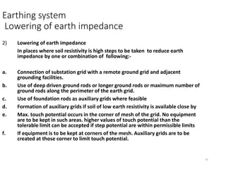 41
Earthing system
Lowering of earth impedance
2) Lowering of earth impedance
In places where soil resistivity is high steps to be taken to reduce earth
impedance by one or combination of following:-
a. Connection of substation grid with a remote ground grid and adjacent
grounding facilities.
b. Use of deep driven ground rods or longer ground rods or maximum number of
ground rods along the perimeter of the earth grid.
c. Use of foundation rods as auxiliary grids where feasible
d. Formation of auxiliary grids if soil of low earth resistivity is available close by
e. Max. touch potential occurs in the corner of mesh of the grid. No equipment
are to be kept in such areas. higher values of touch potential than the
tolerable limit can be accepted if step potential are within permissible limits
f. If equipment is to be kept at corners of the mesh. Auxiliary grids are to be
created at those corner to limit touch potential.
 