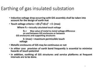 46
Earthing of gas insulated substation
• Inductive voltage drop occurring with GIS assembly shall be taken into
account for the design of earth mat
• Touch voltage criteria = √(FA)2+(EG)2 < ET (max)
Where FA = Actually calculated touch voltage
EG = Max value of metal to metal voltage difference
on and between GIS enclosures or between
GIS enclosures and supporting structures
ET (max) = maximum permissible touch
voltage
• Metallic enclosures of GIS may be continuous or not
• In either case provision of earth bond frequently is essential to minimize
hazards of touch potential
• In addition, earthing of GIS structures and service platforms at frequent
intervals are to be done.
 