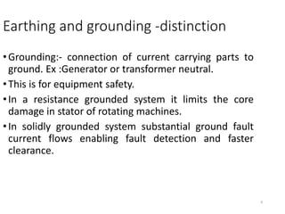 8
Earthing and grounding -distinction
•Grounding:- connection of current carrying parts to
ground. Ex :Generator or transformer neutral.
•This is for equipment safety.
•In a resistance grounded system it limits the core
damage in stator of rotating machines.
•In solidly grounded system substantial ground fault
current flows enabling fault detection and faster
clearance.
 