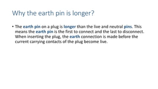 Why the earth pin is longer?
• The earth pin on a plug is longer than the live and neutral pins. This
means the earth pin is the first to connect and the last to disconnect.
When inserting the plug, the earth connection is made before the
current carrying contacts of the plug become live.
 