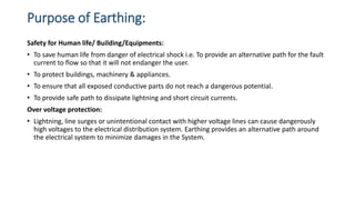 Purpose of Earthing:
Safety for Human life/ Building/Equipments:
• To save human life from danger of electrical shock i.e. To provide an alternative path for the fault
current to flow so that it will not endanger the user.
• To protect buildings, machinery & appliances.
• To ensure that all exposed conductive parts do not reach a dangerous potential.
• To provide safe path to dissipate lightning and short circuit currents.
Over voltage protection:
• Lightning, line surges or unintentional contact with higher voltage lines can cause dangerously
high voltages to the electrical distribution system. Earthing provides an alternative path around
the electrical system to minimize damages in the System.
 