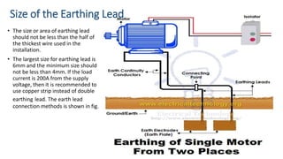 Size of the Earthing Lead
• The size or area of earthing lead
should not be less than the half of
the thickest wire used in the
installation.
• The largest size for earthing lead is
6mm and the minimum size should
not be less than 4mm. If the load
current is 200A from the supply
voltage, then it is recommended to
use copper strip instead of double
earthing lead. The earth lead
connection methods is shown in fig.
 
