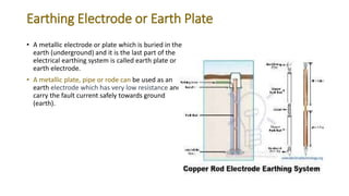 Earthing Electrode or Earth Plate
• A metallic electrode or plate which is buried in the
earth (underground) and it is the last part of the
electrical earthing system is called earth plate or
earth electrode.
• A metallic plate, pipe or rode can be used as an
earth electrode which has very low resistance and
carry the fault current safely towards ground
(earth).
 