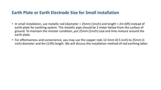 Earth Plate or Earth Electrode Size for Small installation
• In small installation, use metallic rod (diameter = 25mm (1inch) and length = 2m (6ft) instead of
earth plate for earthing system. The metallic pipe should be 2 meter below from the surface of
ground. To maintain the moister condition, put 25mm (1inch) coal and lime mixture around the
earth plate.
• For effectiveness and convenience, you may use the copper rods 12.5mm (0.5 inch) to 25mm (1
inch) diameter and 4m (12ft) length. We will discuss the installation method of rod earthing latter.
 
