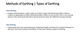 Methods of Earthing | Types of Earthing
Plate Earthing:
• In plate earthing system, a plate made up of either copper with dimensions 60cm x 60cm x
3.18mm or galvanized iron (GI) of dimensions 60cm x 60cm x 6.35 mm (2ft x 2ft x ¼ in) is buried
vertical in the earth (earth pit) which should not be less than 3m (10ft) from the ground level.
Pipe Earthing:
• A galvanized steel and a perforated pipe of approved length and diameter is placed vertically in a
wet soil in this kind of system of earthing. It is the most common system of earthing.
 
