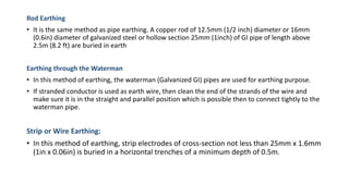 Rod Earthing
• It is the same method as pipe earthing. A copper rod of 12.5mm (1/2 inch) diameter or 16mm
(0.6in) diameter of galvanized steel or hollow section 25mm (1inch) of GI pipe of length above
2.5m (8.2 ft) are buried in earth
Earthing through the Waterman
• In this method of earthing, the waterman (Galvanized GI) pipes are used for earthing purpose.
• If stranded conductor is used as earth wire, then clean the end of the strands of the wire and
make sure it is in the straight and parallel position which is possible then to connect tightly to the
waterman pipe.
Strip or Wire Earthing:
• In this method of earthing, strip electrodes of cross-section not less than 25mm x 1.6mm
(1in x 0.06in) is buried in a horizontal trenches of a minimum depth of 0.5m.
 