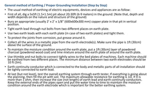 General method of Earthing / Proper Grounding Installation (Step by Step)
• The usual method of earthing of electric equipments, devices and appliances are as follow:
• First of all, dig a 5x5ft (1.5×1.5m) pit about 20-30ft (6-9 meters) in the ground. (Note that, depth and
width depends on the nature and structure of the ground)
• Bury an appropriate (usually 2’ x 2’ x 1/8” (600x600x300 mm) copper plate in that pit in vertical
position.
• Tight earth lead through nut bolts from two different places on earth plate.
• Use two earth leads with each earth plate (in case of two earth plates) and tight them.
• To protect the joints from corrosion, put grease around it.
• Collect all the wires in a metallic pipe from the earth electrode(s). Make sure the pipe is 1ft (30cm)
above the surface of the ground.
• To maintain the moisture condition around the earth plate, put a 1ft (30cm) layer of powdered
charcoal (powdered wood coal) and lime mixture around the earth plate of around the earth plate.
• Use thimble and nut bolts to connect tightly wires to the bed plates of machines. Each machine should
be earthed from two different places. The minimum distance between two earth electrodes should be
10 ft (3m).
• Earth continuity conductor which is connected to the body and metallic parts of all installation should
be tightly connected to earth lead.
• At last (but not least), test the overall earthing system through earth tester. If everything is going about
the planning, then fill the pit with soil. The maximum allowable resistance for earthing is 1Ω. If it is
more than 1 ohm, then increase the size (not length) of earth lead and earth continuity conductors.
Keep the external ends of the pipes open and put the water time to time to maintain the moisture
condition around the earth electrode which is important for the better earthing system.
 