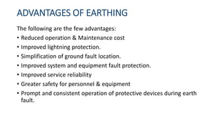 ADVANTAGES OF EARTHING
The following are the few advantages:
• Reduced operation & Maintenance cost
• Improved lightning protection.
• Simplification of ground fault location.
• Improved system and equipment fault protection.
• Improved service reliability
• Greater safety for personnel & equipment
• Prompt and consistent operation of protective devices during earth
fault.
 