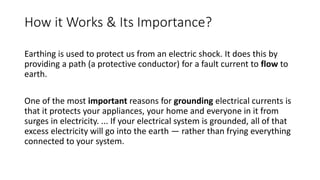 How it Works & Its Importance?
Earthing is used to protect us from an electric shock. It does this by
providing a path (a protective conductor) for a fault current to flow to
earth.
One of the most important reasons for grounding electrical currents is
that it protects your appliances, your home and everyone in it from
surges in electricity. ... If your electrical system is grounded, all of that
excess electricity will go into the earth — rather than frying everything
connected to your system.
 