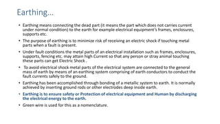 Earthing…
• Earthing means connecting the dead part (it means the part which does not carries current
under normal condition) to the earth for example electrical equipment’s frames, enclosures,
supports etc.
• The purpose of earthing is to minimize risk of receiving an electric shock if touching metal
parts when a fault is present.
• Under fault conditions the metal parts of an electrical installation such as frames, enclosures,
supports, fencing etc. may attain high Current so that any person or stray animal touching
these parts can get Electric Shock .
• To avoid electrical shock metal parts of the electrical system are connected to the general
mass of earth by means of an earthing system comprising of earth conductors to conduct the
fault currents safely to the ground.
• Earthing has been accomplished through bonding of a metallic system to earth. It is normally
achieved by inserting ground rods or other electrodes deep inside earth.
• Earthing is to ensure safety or Protection of electrical equipment and Human by discharging
the electrical energy to the earth.
• Green wire is used for this as a nomenclature.
 