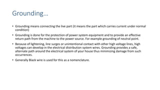 Grounding…
• Grounding means connecting the live part (it means the part which carries current under normal
condition)
• Grounding is done for the protection of power system equipment and to provide an effective
return path from the machine to the power source. For example grounding of neutral point.
• Because of lightening, line surges or unintentional contact with other high voltage lines, high
voltages can develop in the electrical distribution system wires. Grounding provides a safe,
alternate path around the electrical system of your house thus minimizing damage from such
occurrences.
• Generally Black wire is used for this as a nomenclature.
 