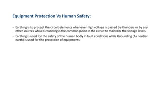 Equipment Protection Vs Human Safety:
• Earthing is to protect the circuit elements whenever high voltage is passed by thunders or by any
other sources while Grounding is the common point in the circuit to maintain the voltage levels.
• Earthing is used for the safety of the human body in fault conditions while Grounding (As neutral
earth) is used for the protection of equipments.
 