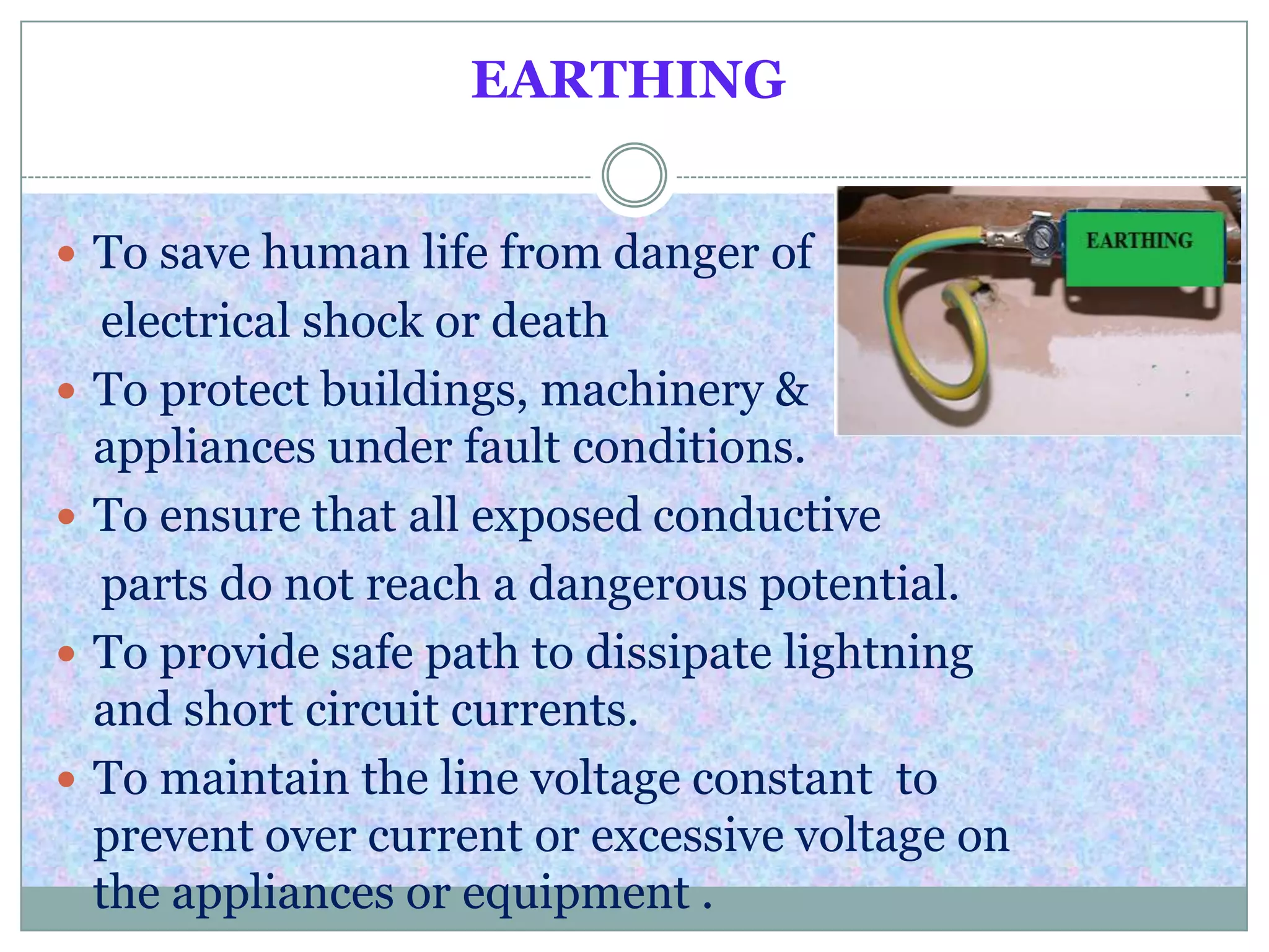 EARTHING
 To save human life from danger of
electrical shock or death
 To protect buildings, machinery &
appliances under fault conditions.
 To ensure that all exposed conductive
parts do not reach a dangerous potential.
 To provide safe path to dissipate lightning
and short circuit currents.
 To maintain the line voltage constant to
prevent over current or excessive voltage on
the appliances or equipment .
 