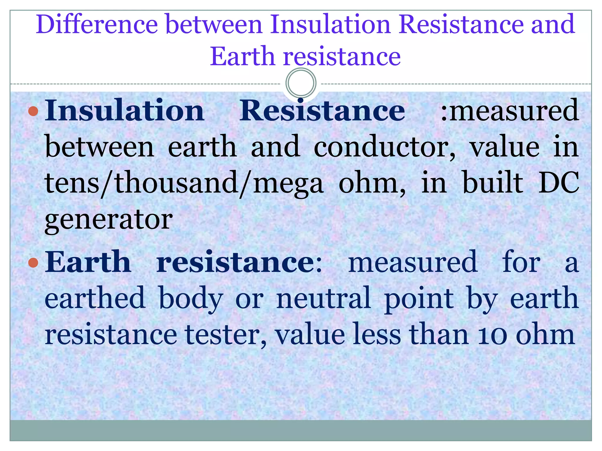 Difference between Insulation Resistance and
Earth resistance
 Insulation Resistance :measured
between earth and conductor, value in
tens/thousand/mega ohm, in built DC
generator
 Earth resistance: measured for a
earthed body or neutral point by earth
resistance tester, value less than 10 ohm
 